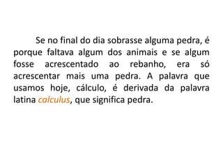Se no final do dia sobrasse alguma pedra, é
porque faltava algum dos animais e se algum
fosse acrescentado ao rebanho, era só
acrescentar mais uma pedra. A palavra que
usamos hoje, cálculo, é derivada da palavra
latina calculus, que significa pedra.
 