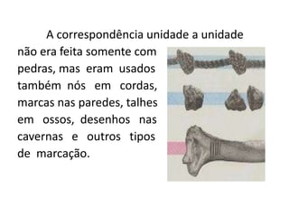 A correspondência unidade a unidade
não era feita somente com
pedras, mas eram usados
também nós em cordas,
marcas nas paredes, talhes
em ossos, desenhos nas
cavernas e outros tipos
de marcação.
 