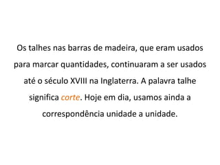 Os talhes nas barras de madeira, que eram usados
para marcar quantidades, continuaram a ser usados
  até o século XVIII na Inglaterra. A palavra talhe
   significa corte. Hoje em dia, usamos ainda a
       correspondência unidade a unidade.
 