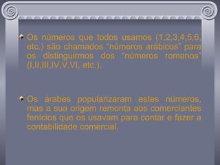 Os números que todos usamos (1,2,3,4,5,6, etc.) são chamados “números arábicos” para os distinguirmos dos “números romanos” (I,II,III,IV,V,VI, etc.). Os árabes popularizaram estes números, mas a sua origem remonta aos comerciantes fenícios que os usavam para contar e fazer a contabilidade comercial. 
