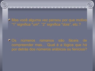 Mas você alguma vez pensou por que motivo “1” significa "um", “2” significa "dois“, etc.? Os números romanos são fáceis de compreender mas… Qual é a lógica que há por detrás dos números arábicos ou fenícios?  