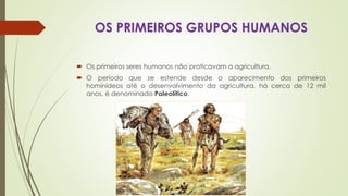 OS PRIMEIROS GRUPOS HUMANOS
 Os primeiros seres humanos não praticavam a agricultura.
 O período que se estende desde o aparecimento dos primeiros
hominídeos até o desenvolvimento da agricultura, há cerca de 12 mil
anos, é denominado Paleolítico.
 