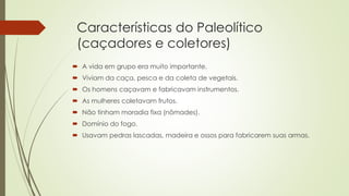 Características do Paleolítico
(caçadores e coletores)
 A vida em grupo era muito importante.
 Viviam da caça, pesca e da coleta de vegetais.
 Os homens caçavam e fabricavam instrumentos.
 As mulheres coletavam frutos.
 Não tinham moradia fixa (nômades).
 Domínio do fogo.
 Usavam pedras lascadas, madeira e ossos para fabricarem suas armas.
 