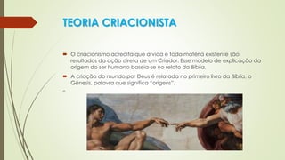 TEORIA CRIACIONISTA
 O criacionismo acredita que a vida e toda matéria existente são
resultados da ação direta de um Criador. Esse modelo de explicação da
origem do ser humano baseia-se no relato da Bíblia.
 A criação do mundo por Deus é relatada no primeiro livro da Bíblia, o
Gênesis, palavra que significa “origens”.
“
 