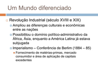 Um Mundo diferenciado
 Revolução Industrial (século XVIII e XIX)
 Ampliou as diferenças culturais e econômicas
entre as nações
 Possibilitou o domínio político-administrativo da
África, Ásia, enquanto a América Latina já estava
subjugada
 Imperialismo – Conferência de Berlim (1884 – 85)
 Fornecimento de matérias-primas, mercado
consumidor e área de aplicação de capitais
excedentes
 