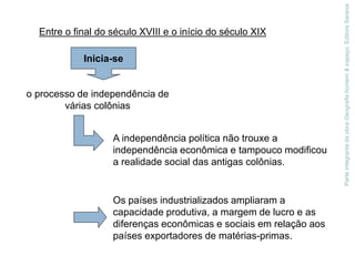 Parte
integrante
da
obra
Geografia
homem
&
espaço,
Editora
Saraiva
Entre o final do século XVIII e o início do século XIX
Inicia-se
o processo de independência de
várias colônias
A independência política não trouxe a
independência econômica e tampouco modificou
a realidade social das antigas colônias.
Os países industrializados ampliaram a
capacidade produtiva, a margem de lucro e as
diferenças econômicas e sociais em relação aos
países exportadores de matérias-primas.
 