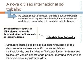 Parte
integrante
da
obra
Geografia
homem
&
espaço,
Editora
Saraiva
A nova divisão internacional do
trabalho
Os países subdesenvolvidos, além de produzir e exportar
matérias-primas agrícolas e minerais, transformam-se em
produtores e exportadores de produtos industrializados.
Principalmente a partir de
1950, alguns países da
América Latina , África e Ásia
se industrializaram Industrialização tardia
A industrialização dos países subdesenvolvidos acabou
atendendo interesses específicos das indústrias
multinacionais, que instalaram filiais, particularmente nesses
países, em virtude de: matérias-primas, mercado consumidor,
mão-de-obra e impostos baratos.
 