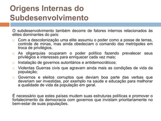 Origens Internas do
Subdesenvolvimento
O subdesenvolvimento também decorre de fatores internos relacionados às
elites dominantes do país:
 Com a descolonização uma elite assumiu o poder como a posse de terras,
controle de minas, mas ainda obedeciam o comando das metrópoles em
troca de privilégios.
 As oligarquias ocuparam o poder político fazendo prevalecer seus
privilégios e interesses para enriquecer cada vez mais;
 Instalação de governos autoritários e antidemocráticos;
 Violentas Guerras civis que agravam ainda mais as condições de vida da
população;
 Governos e eleitos corruptos que deviam boa parte das verbas que
deveriam ser investidas, por exemplo na saúde e educação para melhorar
a qualidade de vida da população em geral.
É necessário que estes países mudem suas estruturas políticas e promover o
fortalecimento da democracia com governos que invistam prioritariamente no
bem-estar de suas populações.
 