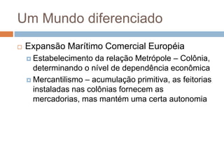Um Mundo diferenciado
 Expansão Marítimo Comercial Européia
 Estabelecimento da relação Metrópole – Colônia,
determinando o nível de dependência econômica
 Mercantilismo – acumulação primitiva, as feitorias
instaladas nas colônias fornecem as
mercadorias, mas mantém uma certa autonomia
 