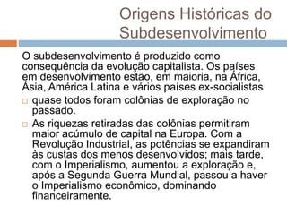 Origens Históricas do
Subdesenvolvimento
O subdesenvolvimento é produzido como
consequência da evolução capitalista. Os países
em desenvolvimento estão, em maioria, na África,
Ásia, América Latina e vários países ex-socialistas
 quase todos foram colônias de exploração no
passado.
 As riquezas retiradas das colônias permitiram
maior acúmulo de capital na Europa. Com a
Revolução Industrial, as potências se expandiram
às custas dos menos desenvolvidos; mais tarde,
com o Imperialismo, aumentou a exploração e,
após a Segunda Guerra Mundial, passou a haver
o Imperialismo econômico, dominando
financeiramente.
 