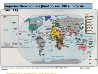 Parte integrante da obra Geografia Homem e Espaço, Editora Saraiva
Impérios Neocoloniais (final do séc. XIX e início do
séc. XX)
Fonte: Manoel Maurício de Alburquerque e outros. Atlas histórico escolar. Rio de Janeiro: MEC, 1983. p. 138-9
(adaptado).
Mário Yoshida
 