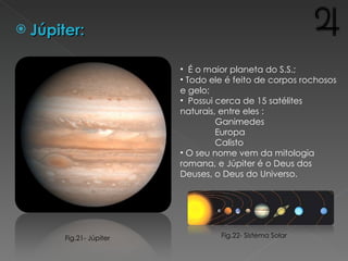 Júpiter: É o maior planeta do S.S.;  Todo ele é feito de corpos rochosos e gelo;  Possui cerca de 15 satélites naturais, entre eles : Ganimedes  Europa Calisto O seu nome vem da mitologia romana, e Júpiter é o Deus dos Deuses, o Deus do Universo. Fig.22- Sistema Solar Fig.21- Júpiter 
