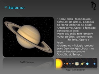 Saturno: Possui anéis ( formados por partículas de gelo ou pedaços de rocha  cobertos de gelo); Assim como Júpiter, é formado por rochas e gelo; Além dos anéis, tem também muitos satélites,  por exemplo: Titã, Tétis, Jápeto e Febe. Saturno na mitologia romana era o Deus da Agricultura, mas era conhecido como o Guardião do Tempo; Fig.24- Sistema Solar Fig.23- Saturno 