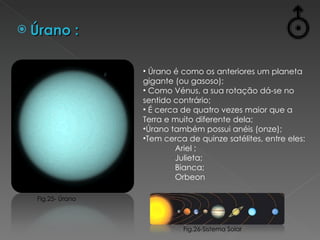 Úrano : Úrano é como os anteriores um planeta gigante (ou gasoso); Como Vénus, a sua rotação dá-se no sentido contrário;  É cerca de quatro vezes maior que a Terra e muito diferente dela; Úrano também possui anéis (onze); Tem cerca de quinze satélites, entre eles: Ariel ; Julieta; Bianca; Orbeon Fig.26-Sistema Solar Fig.25- Úrano 