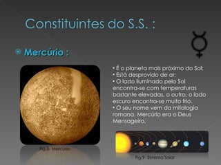 Mercúrio : É o planeta mais próximo do Sol; Está desprovido de ar; O lado iluminado pelo Sol encontra-se com temperaturas bastante elevadas, o outro, o lado escuro encontra-se muito frio. O seu nome vem da mitologia romana. Mercúrio era o Deus Mensageiro. Fig.9- Sistema Solar Fig.8- Mercúrio 