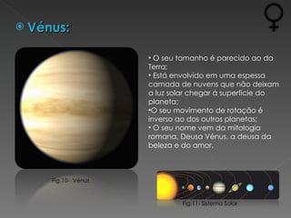 Vénus: O seu tamanho é parecido ao da Terra; Está envolvido em uma espessa camada de nuvens que não deixam a luz solar chegar á superfície do planeta; O seu movimento de rotação é inverso ao dos outros planetas; O seu nome vem da mitologia romana, Deusa Vénus, a deusa da beleza e do amor. Fig.11- Sistema Solar Fig.10-  Vénus 