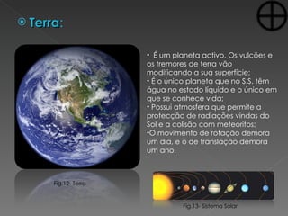 Terra : É um planeta activo. Os vulcões e os tremores de terra vão modificando a sua superfície; É o único planeta que no S.S. têm água no estado líquido e o único em que se conhece vida; Possui atmosfera que permite a protecção de radiações vindas do Sol e a colisão com meteoritos; O movimento de rotação demora um dia, e o de translação demora um ano.  Fig.13- Sistema Solar Fig.12- Terra 