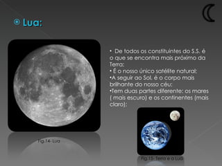 Lua: De todos os constituintes do S.S. é o que se encontra mais próximo da Terra; É o nosso único satélite natural; A seguir ao Sol, é o corpo mais brilhante do nosso céu; Tem duas partes diferente: os mares ( mais escuro) e os continentes (mais claro); Fig.15- Terra e a Lua Fig.14- Lua 