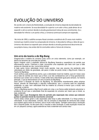 EVOLUÇÃO DO UNIVERSO
De acordo com a teoria da Relatividade, a evolução do Universo depende da densidade da
matéria nele existente. Se essa densidade for superior a um valor crítico, pode deixar de se
expandir e até se contrair devido à atracão gravitacional mútua de seus constituintes. Se a
densidade for inferior a um ponto crítico, o Universo continuará sempre em expansão.


 No início de 1993, o satélite europeu Rosat constata a existência de 25 vezes mais matéria
invisível que matéria visível na composição do Universo. A descoberta reforça a ideia de que o
Universo não deverá se expandir para sempre devido à atracão gravitacional decorrente de
sua própria massa, mas ainda não há conclusões sobre o futuro do Universo.




Um erro da teoria a de Big-Bang
Imagine toda a matéria do universo junta, como um único elemento, como por exemplo, um
átomo do tamanho de uma bala de canhão.
Agora imagine você a explosão teórica do Big-Bang fazendo a experiência do canhão que
descrevemos acima. Colocava a bala, provocaria uma explosão que faria com que a bala
saísse em direcção ao céu, numa linha vertical.
A bala sairia numa velocidade inicial muito grande, mas aos poucos iria perdendo esta
velocidade por efeito da gravidade, até parar e voltar ao ponto inicial, o Big-Crunch. Esta é a
Teoria do Big-Bang.
Você verificou pela experiência acima, que a velocidade inicial da matéria, que em nosso caso
era a bala de canhão era maior que a final, e se não contássemos com a força gravitacional,
teríamos que contar com a inércia. A bala então teria velocidade igual para sempre, na mesma
direcção, o que já demonstrava um erro na teoria do Big-Bang.
Para piorar a situação da teoria do Big-Bang, foi descoberto recentemente pelos próprios
físicos, através de observação e cálculos matemáticos, que o universo está em expansão
acelerada, ou seja, nem velocidade final da matéria do universo é menor que a inicial, nem
constante, a inércia.
Tanto o Big-Bang quanto o Big-Crunch estão em crise, e os físicos estão tentando solucionar o
problema do por que a velocidade final da expansão do universo ser maior que a inicial, ou
seja, acelerada.
Agora veja o que Anaxágoras dizia do período pós separação das coisas que estavam
juntas no período inicial do movimento universal:
"Como estas coisas giram e são separadas pela força e pela velocidade. E a força produz a
velocidade. A sua velocidade, contudo, não se compara à velocidade de nenhuma das coisas
que existem agora entre os homens, pois é muito mais rápida. Também sobre toda a revolução
tem o Espírito poder, foi ele quem deu o impulso a esta revolução. E esta revolução moveu-se
em um pequeno começo; agora estende-se mais e estender-se-á ainda mais."
 