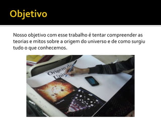 Nosso objetivo com esse trabalho é tentar compreender as
teorias e mitos sobre a origem do universo e de como surgiu
tudo o que conhecemos.