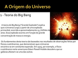1 -Teoria do Big Bang
A teoria do Big Bang ("Grande Explosão") explica
que o Universo surgiu a partir de uma explosão
primordial, ocorrida a aproximadamente 13,7 bilhões de
anos. Essa explosão ocorreu em função da grande
concentração de massa e energia.
Os fundamentos desta teoria são baseados nos resultados de observações feitas por
físicos e astrônomos, que demonstram que o Universo
encontra-se em constante expansão. Em 1929, por exemplo, o físico
e astrônomo norte-americano Edwin Powell Hubble descobriu que as
galáxias afastam-se uma das outras.