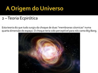 2 –Teoria Ecpirótica
Esta teoria diz que tudo surgiu do choque de duas "membranas cósmicas" numa
quarta dimensão do espaço. O choque teria sido perceptível para nós como Big Bang.
