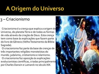 3 – Criacionismo
Criacionismo é a crença que explica a origem do
Universo, do planetaTerra e de todas as formas
de vida através da criação de Deus. Esta crença
tem como base às explicações que fazem parte
do livro de Gênesis (VelhoTestamento da Bíblia
Sagrada).
O criacionismo faz parte da base de crenças de
três importantes religiões monoteístas do
mundo: judaísmo, cristianismo e islamismo.
O criacionismo faz oposição às explicações
evolucionistas científicas, criadas principalmente
por Charles Darwin e Lamarck no século XIX.