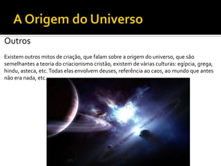 Outros
Existem outros mitos de criação, que falam sobre a origem do universo, que são
semelhantes a teoria do criacionismo cristão, existem de várias culturas: egípcia, grega,
hindu, asteca, etc.Todas elas envolvem deuses, referência ao caos, ao mundo que antes
não era nada, etc.