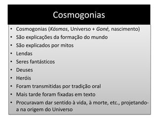 Cosmogonias
• Cosmogonias (Kósmos, Universo + Goné, nascimento)
• São explicações da formação do mundo
• São explicados por mitos
• Lendas
• Seres fantásticos
• Deuses
• Heróis
• Foram transmitidas por tradição oral
• Mais tarde foram fixadas em texto
• Procuravam dar sentido à vida, à morte, etc., projetando-
a na origem do Universo
 
