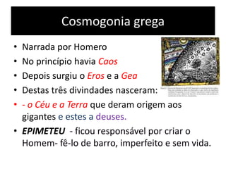 Cosmogonia grega
• Narrada por Homero
• No princípio havia Caos
• Depois surgiu o Eros e a Gea
• Destas três divindades nasceram:
• - o Céu e a Terra que deram origem aos
gigantes e estes a deuses.
• EPIMETEU - ficou responsável por criar o
Homem- fê-lo de barro, imperfeito e sem vida.
 