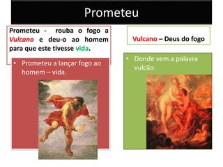 Prometeu
Prometeu - rouba o fogo a
Vulcano e deu-o ao homem
para que este tivesse vida.
• Prometeu a lançar fogo ao
homem – vida.
Vulcano – Deus do fogo
• Donde vem a palavra
vulcão.
 