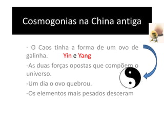 Cosmogonias na China antiga
- O Caos tinha a forma de um ovo de
galinha. Yin e Yang
-As duas forças opostas que compõem o
universo.
-Um dia o ovo quebrou.
-Os elementos mais pesados desceram
 