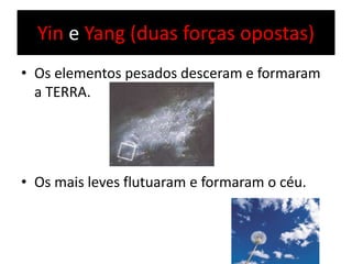 Yin e Yang (duas forças opostas)
• Os elementos pesados desceram e formaram
a TERRA.
• Os mais leves flutuaram e formaram o céu.
 