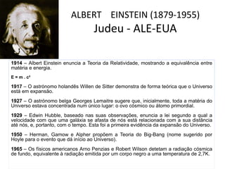 ALBERT EINSTEIN (1879-1955)
Judeu - ALE-EUA
1914 – Albert Einstein enuncia a Teoria da Relatividade, mostrando a equivalência entre
matéria e energia.
E = m . c²
1917 – O astrónomo holandês Willen de Sitter demonstra de forma teórica que o Universo
está em expansão.
1927 – O astrónomo belga Georges Lemaitre sugere que, inicialmente, toda a matéria do
Universo estava concentrada num único lugar: o ovo cósmico ou átomo primordial.
1929 – Edwin Hubble, baseado nas suas observações, enuncia a lei segundo a qual a
velocidade com que uma galáxia se afasta de nós está relacionada com a sua distância
até nós, e, portanto, com o tempo. Esta foi a primeira evidência da expansão do Universo.
1950 – Herman, Gamow e Alpher propõem a Teoria do Big-Bang (nome sugerido por
Hoyle para o evento que dá início ao Universo).
1965 – Os físicos americanos Arno Penzias e Robert Wilson detetam a radiação cósmica
de fundo, equivalente à radiação emitida por um corpo negro a uma temperatura de 2,7K.
 