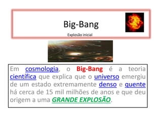 Big-Bang
Em cosmologia, o Big-Bang é a teoria
científica que explica que o universo emergiu
de um estado extremamente denso e quente
há cerca de 15 mil milhões de anos e que deu
origem a uma GRANDE EXPLOSÃO.
Explosão inicial
 