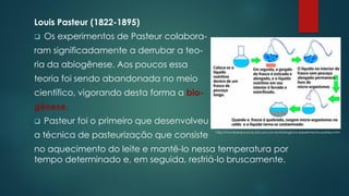 Louis Pasteur (1822-1895)
❑ Os experimentos de Pasteur colabora-
ram significadamente a derrubar a teo-
ria da abiogênese. Aos poucos essa
teoria foi sendo abandonada no meio
científico, vigorando desta forma a bio-
gênese.
❑ Pasteur foi o primeiro que desenvolveu
a técnica de pasteurização que consiste
no aquecimento do leite e mantê-lo nessa temperatura por
tempo determinado e, em seguida, resfriá-lo bruscamente.
http://mundoeducacao.bol.uol.com.br/biologia/os-experimentos-pasteur.htm
 
