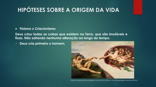 HIPÓTESES SOBRE A ORIGEM DA VIDA
 Fixismo x Criacionismo
Deus criou todas as coisas que existem na Terra, que são imutáveis e
fixas. Não sofrendo nenhuma alteração ao longo do tempo.
✓ Deus cria primeiro o homem.
http://mundonaforca.blogspot.com.br/2013/03/a-r-t-e-michelangelo-buonarroti.html
 
