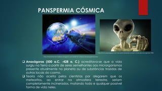 PANSPERMIA CÓSMICA
http://boralaterciencias8ano.blogspot.com.br/2015/11/teoria-da-panspermia.html
❑ Anaxágoras (500 a.C. -428 a. C.) acreditava-se que a vida
surgiu na Terra a partir de seres semelhantes aos microrganismos
presente atualmente no planeta ou de substâncias trazidas de
outros locais do cosmo.
❑ Teoria não aceita pelos cientistas por alegarem que os
meteoritos, ao entrar na atmosfera terrestre, seriam
completamente incinerados, matando toda e qualquer possível
forma de vida neles.
http://www.papergeek.fr/et-si-les-extra-terrestres-avaient-choisi-de-nous-ignorer-7908
 