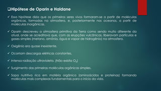❑Hipótese de Oparin e Haldane
✓ Essa hipótese dizia que os primeiros seres vivos formaram-se a partir de moléculas
orgânicas, formadas na atmosfera, e, posteriormente nos oceanos, a partir de
moléculas inorgânicas.
✓ Oparin descreveu a atmosfera primitiva da Terra como sendo muito diferente da
atual, onde se acreditava que, com as erupções vulcânicas, liberavam partículas e
gases simples (metano, amônia, água e vapor de hidrogênio) na atmosfera.
✓ Oxigênio era quase inexistente.
✓ Ocorriam descargas elétricas constantes.
✓ Intensa radiação ultravioleta. (Não existia O3)
✓ Surgimento das primeiras moléculas orgânicas simples.
✓ Sopa nutritiva rica em matéria orgânica (aminoácidos e proteínas) formando
moléculas mais complexas fundamentais para o início da vida.
 