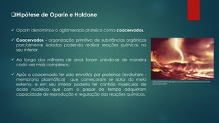 ❑Hipótese de Oparin e Haldane
✓ Oparin denominou o aglomerado proteico como coacervados.
✓ Coacervados - organização primitiva de substâncias orgânicas
parcialmente isoladas podendo realizar reações químicas no
seu interior.
✓ Ao longo dos milhares de anos foram unindo-se de maneira
cada vez mais complexos.
✓ Após o coacervado ter sido envoltos por proteínas (evoluíram -
membrana plasmática) que começaram se isolar do meio
externo, e em seu interior poderia ter contido moléculas de
ácido nucleico que com o passar do tempo adquiriram
capacidade de reprodução e regulação das reações químicas.
http://biointerativ.blogspot.com.br/2014/10/a-historia-do-mundo-
em-2-horas.html
 