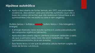 Hipótese autotrófica
 Após a descoberta de fontes termais, em 1977, nas profundezas
oceânicas, descobriram seres procariontes autótrofos (que são a
base da cadeia alimentar) que não realizavam fotossíntese e sim
quimiossíntese (não necessita luz solar e nem oxigênio).
[Sulfeto ferroso + Sulfídrico Sulfeto férrico + Gás hidrogênio +
energia]
✓ A energia liberada nessa reação química é usada para produção
de compostos orgânicos (alimento).
✓ Após essa descoberta alguns cientistas passaram defender a ideia
de que os primeiros seres vivos não eram heterótrofos , mas
quimiolitoautotrótofos (ricas em enxofre).
✓ Essa teoria levou a crer que as primeiras células tenham surgido ao
redor de fendas vulcânicas.
 
