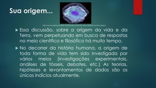 Sua origem...
 Essa discussão, sobre a origem da vida e da
Terra, vem perpetuando em busca de respostas
no meio científico e filosófico há muito tempo.
 No decorrer da história humana, a origem de
toda forma de vida tem sido investigada por
vários meios (investigações experimentais,
análises de fósseis, debates, etc.) As teorias,
hipóteses e levantamentos de dados são os
únicos indícios atualmente.
http://www.bioblog.it/2008/10/03/small-world-foto-nikon/20084414/citoscheletro
 