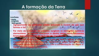 A formação da Terra
 Agrupamento de partículas sólidas próximas à nuvem de gás que
formou o Sol.
 Por meio da formação do universo, surgiram os elementos químicos
elementares. As estrelas nasceram e dentro delas novos elementos
foram formados através de da fusão de seus átomos.
 Na Terra seu núcleo é formado por fusão de ferro e níquel, e com o
espessamento da crosta terrestre, iniciaram-se gases formadores da
atmosfera (erupções vulcânicas) e, com a condensação do vapor d’
água, tiveram origem os oceanos.
http://www.essaseoutras.com.br/hipotese-heterotrofica-da-origem-da-vida-fermentacao-fotossintese/
 