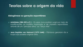 Teorias sobre a origem da vida
Abiogênese ou geração espontânea
❑ Aristóteles (384-322 a.C.) – Os seres vivos podiam surgir por meio de
modificações na matéria inanimada e de maneira espontânea
através de um “princípio ativo” ou “força vital”.
❑ Jean Baptiste van Helmont (1579-1644) – Pântanos gerariam rãs e
roupa suja poderia originar ratos.
 