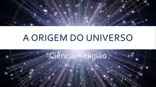 A ORIGEM DO UNIVERSO
Ciência/Religião
 
