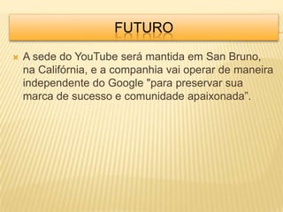 FUTURO
   A sede do YouTube será mantida em San Bruno,
    na Califórnia, e a companhia vai operar de maneira
    independente do Google "para preservar sua
    marca de sucesso e comunidade apaixonada”.
 
