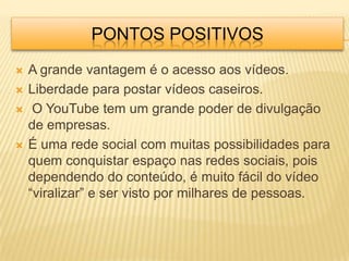 PONTOS POSITIVOS
   A grande vantagem é o acesso aos vídeos.
   Liberdade para postar vídeos caseiros.
    O YouTube tem um grande poder de divulgação
    de empresas.
   É uma rede social com muitas possibilidades para
    quem conquistar espaço nas redes sociais, pois
    dependendo do conteúdo, é muito fácil do vídeo
    “viralizar” e ser visto por milhares de pessoas.
 