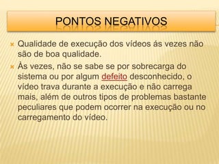 PONTOS NEGATIVOS
   Qualidade de execução dos vídeos ás vezes não
    são de boa qualidade.
   Às vezes, não se sabe se por sobrecarga do
    sistema ou por algum defeito desconhecido, o
    vídeo trava durante a execução e não carrega
    mais, além de outros tipos de problemas bastante
    peculiares que podem ocorrer na execução ou no
    carregamento do vídeo.
 