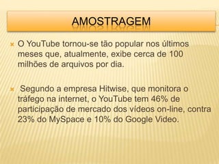 AMOSTRAGEM
   O YouTube tornou-se tão popular nos últimos
    meses que, atualmente, exibe cerca de 100
    milhões de arquivos por dia.

    Segundo a empresa Hitwise, que monitora o
    tráfego na internet, o YouTube tem 46% de
    participação de mercado dos vídeos on-line, contra
    23% do MySpace e 10% do Google Video.
 