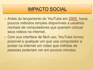 IMPACTO SOCIAL
   Antes do lançamento do YouTube em 2005, havia
    poucos métodos simples disponíveis a usuários
    normais de computadores que queriam colocar
    seus videos na internet.
   Com sua interface de fácil uso, YouTube tornou
    possível a qualquer um que usa computador a
    postar na Internet um vídeo que milhões de
    pessoas poderiam ver em poucos minutos.
 